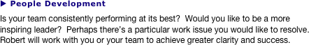 u People Development
Is your team consistently performing at its best?  Would you like to be a more inspiring leader?  Perhaps there’s a particular work issue you would like to resolve.  Robert will work with you or your team to achieve greater clarity and success.